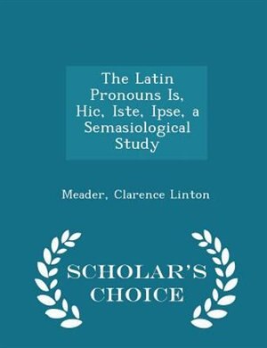 The Latin Pronouns Is, Hic, Iste, Ipse, a Semasiological Study - Scholar's Choice Edition