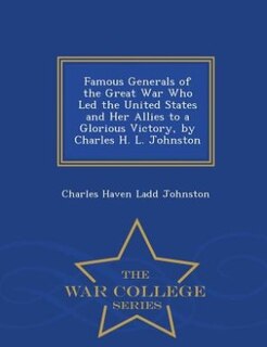 Famous Generals of the Great War Who Led the United States and Her Allies to a Glorious Victory, by Charles H. L. Johnston - War College Series