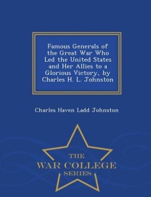Famous Generals of the Great War Who Led the United States and Her Allies to a Glorious Victory, by Charles H. L. Johnston - War College Series