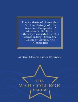 The Anabasis of Alexander; Or, the History of the Wars and Conquests of Alexander the Great: Literally Translated, with a Commentary, from the Greek of Arrian, the Nicomedian - War College Ser