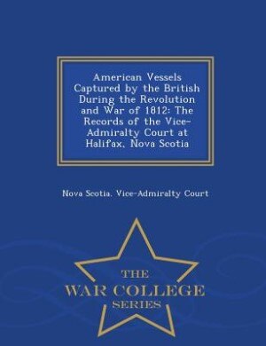 American Vessels Captured by the British During the Revolution and War of 1812: The Records of the Vice-Admiralty Court at Halifax, Nova Scotia - War College Series