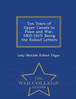 Ten Years of Upper Canada in Peace and War, 1805-1815: Being the Ridout Letters - War College Series