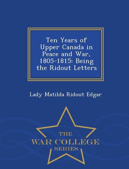 Ten Years of Upper Canada in Peace and War, 1805-1815: Being the Ridout Letters - War College Series