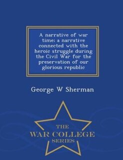 A narrative of war time; a narrative connected with the heroic struggle during the Civil War for the preservation of our glorious republic  - War College Series