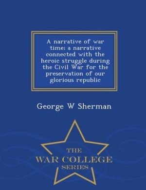 A narrative of war time; a narrative connected with the heroic struggle during the Civil War for the preservation of our glorious republic  - War College Series