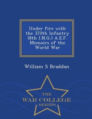 Under fire with the 370th Infantry (8th I.N.G.) A.E.F. Memoirs of the World War  - War College Series