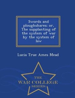 Swords and ploughshares; or, The supplanting of the system of war by the system of law  - War College Series