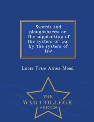 Swords and ploughshares; or, The supplanting of the system of war by the system of law  - War College Series