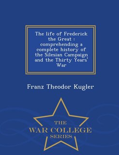 The Life of Frederick the Great: Comprehending a Complete History of the Silesian Campaign and the Thirty Years' War - War College Series