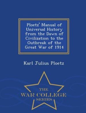 Ploetz' Manual of Universal History from the Dawn of Civilization to the Outbreak of the Great War of 1914 - War College Series