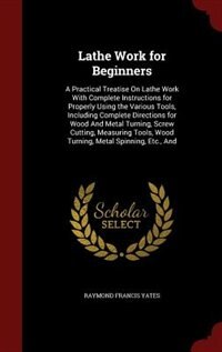 Lathe Work for Beginners: A Practical Treatise On Lathe Work With Complete Instructions for Properly Using the Various Tools,