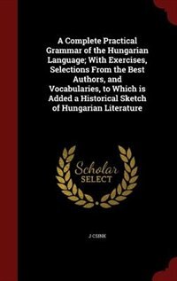 A Complete Practical Grammar of the Hungarian Language; With Exercises, Selections From the Best Authors, and Vocabularies, to Which is Added a Historical Sketch of Hungarian Literature