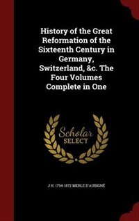 History of the Great Reformation of the Sixteenth Century in Germany, Switzerland, &c. The Four Volumes Complete in One