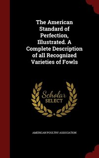 The American Standard of Perfection, Illustrated. A Complete Description of all Recognized Varieties of Fowls