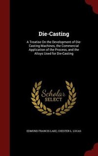 Die-Casting: A Treatise On the Development of Die-Casting Machines, the Commercial Application of the Process, a