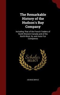 The Remarkable History of the Hudson's Bay Company: Including That of the French Traders of North-Western Canada and of the North-West, Xy, and Astor F