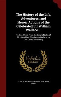 The History of the Life, Adventures, and Heroic Actions of the Celebrated Sir William Wallace ...: Tr. Into Metre, From the Original Latin of Mr. John Blair, Chaplain to Wallace, by One Called Blind