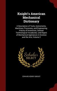 Knight's American Mechanical Dictionary: A Description of Tools, Instruments, Machines, Processes, and Engineering; History of Inventions; G