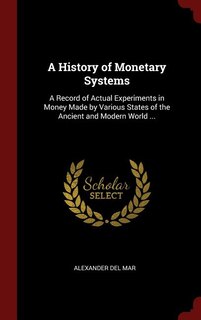 A History of Monetary Systems: A Record of Actual Experiments in Money Made by Various States of the Ancient and Modern World ...