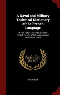 A Naval and Military Technical Dictionary of the French Language: In Two Parts: French-English and English-French; With Explanations of the Various Terms