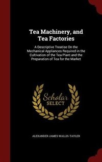 Tea Machinery, and Tea Factories: A Descriptive Treatise On the Mechanical Appliances Required in the Cultivation of the Tea Plant an