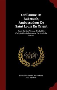 Guillaume De Rubrouck, Ambassadeur De Saint Louis En Orient: Récit De Son Voyage Traduit De L'original Latin Et Annoté Par Louis De Backer