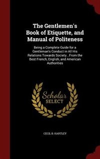 The Gentlemen's Book of Etiquette, and Manual of Politeness: Being a Complete Guide for a Gentleman's Conduct in All His Relations Towards Society...From the Be