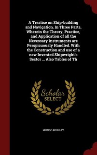 Front cover_A Treatise on Ship-building and Navigation. In Three Parts, Wherein the Theory, Practice, and Application of all the Necessary Instruments are Perspicuously Handled. With the Construction and use of a new Invented Shipwright's Sector ... Also Tables of Th