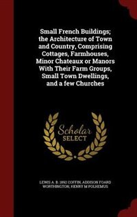 Small French Buildings; the Architecture of Town and Country, Comprising Cottages, Farmhouses, Minor Chateaux or Manors With Their Farm Groups, Small Town Dwellings, and a few Churches