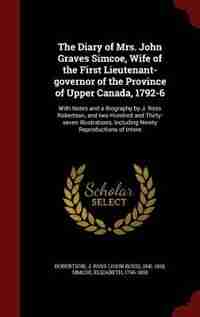 The Diary of Mrs. John Graves Simcoe, Wife of the First Lieutenant-governor of the Province of Upper Canada, 1792-6: With Notes and a Biography by J. Ross Robertson, and two Hundred and Thirty-seven Illustrations, In by J Ross 1841-1918 Robertson