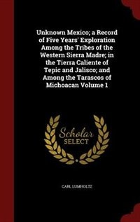 Unknown Mexico; a Record of Five Years' Exploration Among the Tribes of the Western Sierra Madre; in the Tierra Caliente of Tepic and Jalisco; and Among the Tarascos of Michoacan Volume 1