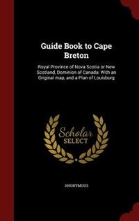 Guide Book to Cape Breton: Royal Province of Nova Scotia or New Scotland, Dominion of Canada: With an Original map, and a Plan