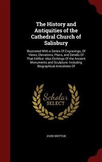The History and Antiquities of the Cathedral Church of Salisbury: Illustrated With a Series Of Engravings, Of Views, Elevations, Plans, and Details Of That Edifice: