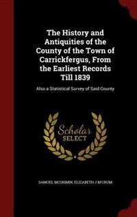 The History and Antiquities of the County of the Town of Carrickfergus, From the Earliest Records Till 1839: Also a Statistical Survey of Said County