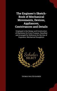 The Engineer's Sketch-Book of Mechanical Movements, Devices, Appliances, Contrivances and Details: Employed in the Design and Construction of Machinery for Every Purpose, Classified and Arranged for