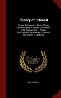 Theory of Interest: Simple & Compound, Derived From First Principles, & Applied to Annuities of All Descriptions ... Wi