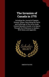 The Invasion of Canada in 1775: Including the Journal of Captain Simeon Thayer, Describing the Perils and Sufferings of the Army Un