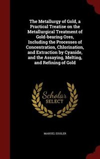 The Metallurgy of Gold, a Practical Treatise on the Metallurgical Treatment of Gold-bearing Ores, Including the Processes of Concentration, Chlorination, and Extraction by Cyanide, and the Assaying, Melting, and Refining of Gold