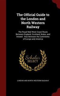 The Official Guide to the London and North Western Railway: The Royal Mail West Coast Route Between England, Scotland, Wales, and Ireland : Also Between the Co