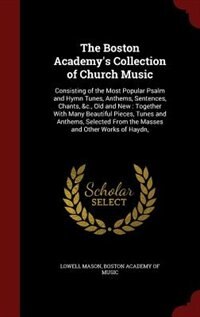 The Boston Academy's Collection of Church Music: Consisting of the Most Popular Psalm and Hymn Tunes, Anthems, Sentences, Chants, &c., Old and New :