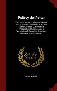 Palissy the Potter: The Life of Bernard Palissy, of Saintes, His Labors and Discoveries in Art and Science, With an Out