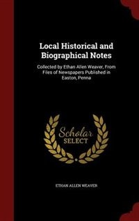 Local Historical and Biographical Notes: Collected by Ethan Allen Weaver, From Files of Newspapers Published in Easton, Penna