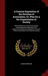 A Concise Exposition of the Doctrine of Association, Or, Plan for a Re-Organization of Society: Which Will Secure to the Human Race, Individually and Collectively, Their Happiness and Elevation (