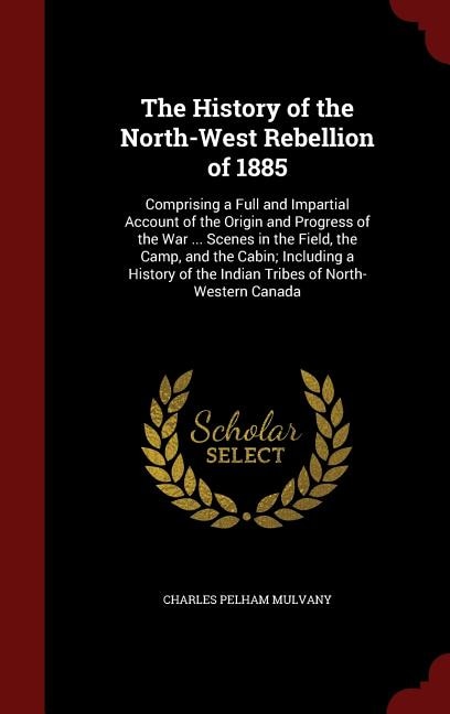 The History of the North-West Rebellion of 1885: Comprising a Full and Impartial Account of the Origin and Progress of the War ... Scenes in the Fie