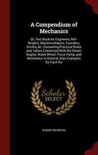 A Compendium of Mechanics: Or, Text Book for Engineers, Mill-Wrights, Machine-Makers, Founders, Smiths, &c. Containing Practic