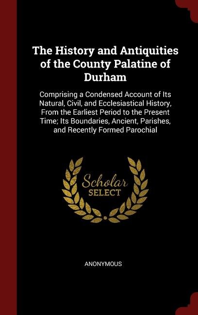 The History and Antiquities of the County Palatine of Durham: Comprising a Condensed Account of Its Natural, Civil, and Ecclesiastical History, From the Earliest