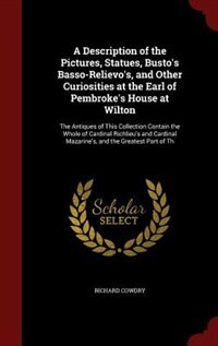 A Description of the Pictures, Statues, Busto's Basso-Relievo's, and Other Curiosities at the Earl of Pembroke's House at Wilton: The Antiques of This Collection Contain the Whole of Cardinal Richlieu's and Cardinal Mazarine's, a