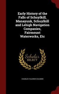 Early History of the Falls of Schuylkill, Manayunk, Schuylkill and Lehigh Navigation Companies, Fairmount Waterworks, Etc