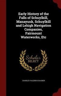 Early History of the Falls of Schuylkill, Manayunk, Schuylkill and Lehigh Navigation Companies, Fairmount Waterworks, Etc