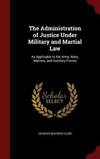 The Administration of Justice Under Military and Martial Law: As Applicable to the Army, Navy, Marines, and Auxiliary Forces